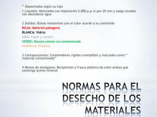 * Depositados según su tipo
1.Liquidos: Mezclados con hipoclorito 5.000 p.p.m por 20 min y luego lavados
con abundante agua
2.Solidos: Bolsas resistentes con el color acorde a su contenido
ROJA: Material patogeno
BLANCA: Vidrio
GRIS: Papel y cartón
VERDE: Basura común no contaminada
NARANJA: Plástico
3.Cortopunzantes: Contenedores rígidos irrompibles y marcados como “
material contaminado”
4.Restos de amalgama: Recipientes o frasco plástico de color ambas que
contenga aceite mineral
 