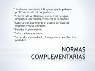 * Acabados lisos de facil limpieza que impidan la
proliferacion de miroorganismos
*Sistemas de ventilacion, suministros de agua,
drenajaes ,prevencion y control de incendios
*Contruccion que impida el acceso de insectos
roedores y otros animales
*Paredes impermeables
*Señalizacion adecuada
*Sometidos a aseo diario, fumigacion y desinfeccion
periodica
 