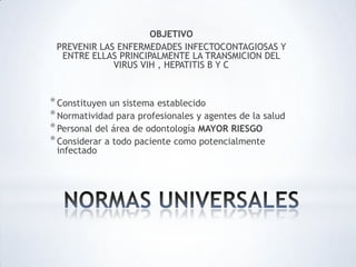 OBJETIVO
PREVENIR LAS ENFERMEDADES INFECTOCONTAGIOSAS Y
ENTRE ELLAS PRINCIPALMENTE LA TRANSMICION DEL
VIRUS VIH , HEPATITIS B Y C
*Constituyen un sistema establecido
*Normatividad para profesionales y agentes de la salud
*Personal del área de odontología MAYOR RIESGO
*Considerar a todo paciente como potencialmente
infectado
 