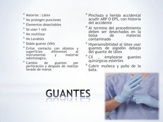 * Material : Látex
* No protegen punciones
* Elementos desechables
* Se usan 1 vez
* No reutilizar
* No Lavables
* Doble guante (VIH)
* Evitar contacto con objetos y
superficies diferentes al
instrumental y material
odontologico.
* Cambio de guantes por
perforación y después de realizar
lavado de manos
* Pinchazo o herida accidental
acudir ARP O EPS, con historia
del accidente
* Al termino del procedimiento
deben ser desechados en la
bolsa de material
contaminado
* Hipersensibilidad al látex usar
guantes de algodón debajo
del guante de látex
* CX , emplearse guantes
quirúrgicos estériles
* Cubrir muñeca y puño de la
bata.
 