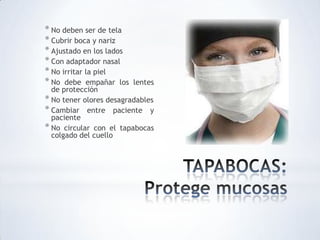 * No deben ser de tela
* Cubrir boca y nariz
* Ajustado en los lados
* Con adaptador nasal
* No irritar la piel
* No debe empañar los lentes
de protección
* No tener olores desagradables
* Cambiar entre paciente y
paciente
* No circular con el tapabocas
colgado del cuello
 