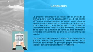 Conclusión
La presente presentación se realiza con el propósito de
orientar para la correcta presentación y uso de las normas
UNY en los trabajos especiales de grado, en el mismo se
explica de manera didáctica las estructuras y características
para la elaboración de dichos trabajos, donde también es
conveniente tener en cuenta la buena redacción y un buen uso
de los signos de puntuación en donde se debe mantener la
formalidad correspondiente del área del conocimiento que se
estudia.
Con base en lo expuesto con anterioridad se puede concluir
que las normas son parámetros fundamentales en la
formación de un trabajo de grado por que por medio de ellas
se puede apreciar mejor el contenido investigado
 