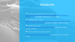 BIOGRAFÍA
➜ Normas para presentar un proyecto de grado
https://centrodeescrituravirtual.wordpress.com/manual-del-escritor/acerca-
de-la-escritura/ (consultado, el 28 de noviembre de 2018)
➜ Composición de un texto
https://www.tribunasalamanca.com/noticias/algunas-normas-basicas-para-
escribir-un-texto-en-lectura-facil (consultado, el 28 de noviembre de 2018
➜ Signos de puntuación
http://www.vicentellop.com/ortografia/puntort.htm (consultado, el 28 de
noviembre de 2018
➜ Estructuración de un trabajo de grado
http://tareanormasuny.blogspot.com/2017/ (consultado, el 28 de noviembre
de 2018
 