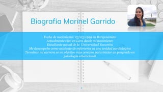 Fecha de nacimiento: 23/03/1999 en Barquisimeto
Actualmente vivo en Lara desde mi nacimiento
Estudiante actual de la Universidad Yacambu
Me desempeño como asistente de enfemeria en una unidad cardiologica
Terminar mi carrera es mi objetivo mas cercano para iniciar un posgrado en
psicologia educacional
4
Biografía Marinel Garrido
 