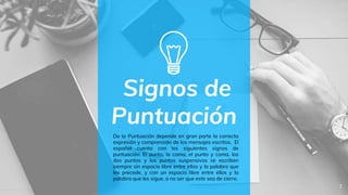 Signos de
Puntuación
7
De la Puntuación depende en gran parte la correcta
expresión y comprensión de los mensajes escritos. El
español cuenta con los siguientes signos de
puntuación: El punto, la coma, el punto y coma, los
dos puntos y los puntos suspensivos se escriben
siempre sin espacio libre entre ellos y la palabra que
les precede, y con un espacio libre entre ellos y la
palabra que les sigue, a no ser que este sea de cierre.
 