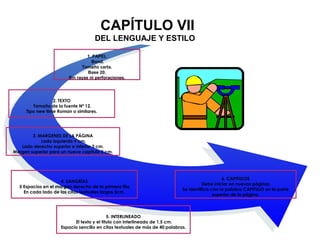 CAPÍTULO VII
DEL LENGUAJE Y ESTILO
1. PAPEL
Bond.
Tamaño carta.
Base 20.
Sin rayas ni perforaciones.
2. TEXTO
Tamaño de la fuente Nº 12.
Tipo new time Roman o similares.
3. MARGENES DE LA PÁGINA
Lado izquierdo 4 cm.
Lado derecho superior e inferior 3 cm.
Margen superior para un nuevo capitulo 5 cm.
4. SANGRÍAS
5 Espacios en el margen derecho de la primera fila.
En cada lado de las citas textuales largas 5cm.
6. CAPITULOS
Debe iniciar en nuevas páginas.
Se identifica con la palabra CAPITULO en la parte
superior de la página.
5. INTERLINEADO
El texto y el titulo con interlineado de 1,5 cm.
Espacio sencillo en citas textuales de más de 40 palabras.
 