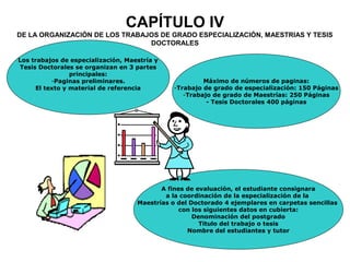 CAPÍTULO IV
DE LA ORGANIZACIÓN DE LOS TRABAJOS DE GRADO ESPECIALIZACIÓN, MAESTRIAS Y TESIS
DOCTORALES
A fines de evaluación, el estudiante consignara
a la coordinación de la especialización de la
Maestrías o del Doctorado 4 ejemplares en carpetas sencillas
con los siguientes datos en cubierta:
Denominación del postgrado
Titulo del trabajo o tesis
Nombre del estudiantes y tutor
Los trabajos de especialización, Maestría y
Tesis Doctorales se organizan en 3 partes
principales:
-Paginas preliminares.
El texto y material de referencia
Máximo de números de paginas:
-Trabajo de grado de especialización: 150 Páginas
-Trabajo de grado de Maestrías: 250 Páginas
- Tesis Doctorales 400 páginas
 