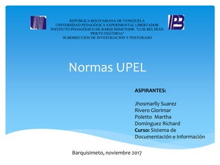 Normas UPEL
ASPIRANTES:
Jhosmarlly Suarez
Rivero Glorimar
Poletto Martha
Domínguez Richard
Curso: Sistema de
Documentación e Información
REPÚBLICA BOLIVARIANA DE VENEZUELA
UNIVERSIDAD PEDAGÓGICA EXPERIMENTAL LIBERTADOR
INSTITUTO PEDAGÓGICO DE BARQUISIMETODR. "LUIS BELTRÁN
PRIETO FIGUEROA"
SUBDIRECCIÓN DE INVESTIGACIÓN Y POSTGRADO
Barquisimeto, noviembre 2017
 