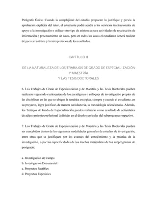 Parágrafo Único: Cuando la complejidad del estudio propuesto lo justifique y previa la
aprobación explícita del tutor, el estudiante podrá acudir a los servicios institucionales de
apoyo a la investigación o utilizar otro tipo de asistencia para actividades de recolección de
información o procesamiento de datos, pero en todos los casos el estudiante deberá realizar
de por si el análisis y la interpretación de los resultados.
CAPÍTULO II
DE LA NATURALEZA DE LOS TRABAJOS DE GRADO DE ESPECIALIZACIÓN
Y MAESTRÍA
Y LAS TESIS DOCTORALES
6. Los Trabajos de Grado de Especialización y de Maestría y las Tesis Doctorales pueden
realizarse siguiendo cualesquiera de los paradigmas o enfoques de investigación propios de
las disciplinas en las que se ubique la temática escogida, siempre y cuando el estudiante, en
su proyecto, logre justificar, de manera satisfactoria, la metodología seleccionada. Además,
los Trabajos de Grado de Especialización pueden realizarse como resultado de actividades
de adiestramiento profesional definidas en el diseño curricular del subprograma respectivo.
7. Los Trabajos de Grado de Especialización y de Maestría y las Tesis Doctorales pueden
ser concebidos dentro de las siguientes modalidades generales de estudios de investigación,
entre otras que se justifiquen por los avances del conocimiento y la práctica de la
investigación, o por las especificidades de los diseños curriculares de los subprogramas de
postgrado:
a. Investigación de Campo
b. Investigación Documental
c. Proyectos Factibles
d. Proyectos Especiales
 