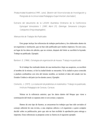 Productividad Académica (1997, Julio). [Boletín del Vicerrectorado de Investigación y
Postgrado de la Universidad Pedagógica Experimental Libertador].
Extracto del documento de la LXVIII Asamblea Ordinaria de la Conferencia
Episcopal Venezolana 1. (1997, Abril 27). Domingo: Semanario Litúrgico-
Catequético [Hoja desplegable].
Manuscritos de Trabajos No Publicados
Este grupo incluye las referencias de trabajos particulares y los elaborados dentro de
un organismo o institución, que no han sido publicados por medios impresos. En este caso,
en lugar de los datos de edición, que no existen, después del título se escribirá la leyenda:
Trabajo no publicado. Ejemplo:
Barbieri, E. (1984). Estrategias de organización de museos. Trabajo no publicado.
Si el trabajo fue realizado dentro de una institución o bajo sus auspicios, se escribirá
el nombre de la misma y el de la ciudad donde se encuentra. Si la ciudad es poco conocida
o pudiera confundirse con otra del mismo nombre, se incluirá el dato del estado (en los
Estados Unidos) o del país (en los demás casos). Ejemplo:
Clemente, J. (1977). La resolución de problemas en matemática. Trabajo no publicado,
Instituto Pedagógico de Caracas, Caracas.
Nótese en la referencia anterior, que los datos dentro del bloque que viene a
continuación del titulo se separan entre sí con comas y espacios.
Dentro de este tipo de fuentes, se encuentran los trabajos que han sido enviados al
consejo editorial de una revista, a una empresa editora o al organismo a quien compete
decidir sobre su publicación, pero que aún no han recibido la aprobación para entrega a
imprenta. Estas referencias se preparan como se ilustra en el siguiente ejemplo:
 