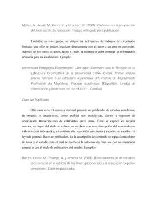 Morles, A., Amat, M., Donís, Y. y Urquhart, R. (1990). Problemas en la comprensión
del texto escrito: Su resolución. Trabajo entregado para publicación.
También, en este grupo, se ubican las referencias de trabajos de circulación
limitada, que sólo se pueden localizar directamente con el autor o un ente en particular.
Además de los datos de autor, fecha y titulo, la referencia debe contener la información
necesaria para su localización. Ejemplo:
Universidad Pedagógica Experimental Libertador, Comisión para la Revisión de la
Estructura Organizativa de la Universidad. (1996, Enero). Primer informe
parcial referente a la estructura organizativa del Instituto de Mejoramiento
Profesional del Magisterio: Procesos académicos. (Disponible: Unidad de
Planificación y Desarrollo del IMPM-UPEL, Caracas)
Datos No Publicados
Otro caso es la referencia a material primario no publicado, de estudios concluidos,
en proceso, o inconclusos, como podrían ser: estadísticas, diarios y registros de
observación, transcripciones de entrevistas, entre otros. Como se explicó en sección
anterior, en lugar del título se coloca un corchete con una descripción del contenido sin
itálicas (o sin subrayar) y, a continuación, separando con punto y espacio, se escribirá la
leyenda general: Datos no publicados. En la descripción de contenido se especificará el tipo
de datos y el estudio para el cual se recolectó la información, bien sea con un enunciado
general, o con el titulo de publicación del estudio. Ejemplos:
Barrios Yaselli, M., Piñango, A. y Jiménez, M. (1987). [Distribuciones de las variables
consideradas en el estudio de las investigaciones sobre la Educación Superior
venezolana]. Datos no publicados.
 