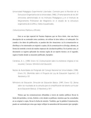 Universidad Pedagógica Experimental Libertador, Comisión para la Revisión de la
Estructura Organizativa de la Universidad. (1985). [Transcripciones de las 207
entrevistas administradas en los Institutos Pedagógicos y en el Instituto de
Mejoramiento Profesional del Magisterio en el estudio de la estructura
organizativa de la UPEL]. Datos no publicados.
Comunicaciones Públicas u Oficiales
Este es un tipo especial de Fuentes Impresas que no lleva título, sino una breve
descripción de su contenido entre corchetes, sin utilizar la letra itálica o el subrayado. En
cuando a los datos de publicación, se pueden dar dos situaciones: (a) la comunicación se
distribuye a los interesados en original o copias; (b) la comunicación se divulga, además, en
forma de remitido a través de medios impresos de circulación pública. En el primer caso, el
documento se registra aplicando las mismas reglas de un reporte técnico; en el segundo,
según el medio donde se encuentre publicado, Ejemplos:
Cárdenas, A. L. (1998, Enero 12). [Comunicación sobre la enseñanza religiosa en las
escuelas]. Caracas: Ministerio de Educación.
Núcleo de Autoridades de Postgrado del Consejo Nacional de Universidades, (1998,
Enero 31). [Remitido sobre el Proyecto de Ley de Educación Superior]. El
Nacional, p. D7.
Ministerio de Educación, Dirección de Educación Básica. (1997, Enero 12). [Aviso
sobre los resultados de la consulta para la simplificación del diseño curricular
de la Educación Básica]. El Nacional, p. B11.
Nótese que las comunicaciones difundidas a través de medios públicos llevan la
fecha del periódico, revista, boletín u otro donde se publican; mientras que las consultadas
en su original o copia, llevan la fecha de emisión. También, que la palabra Comunicación,
puede ser sustituida por otras que mejor reflejen la naturaleza del documento (por ejemplo:
 