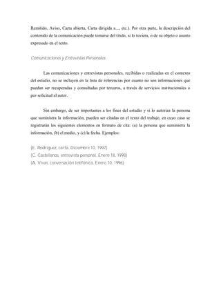 Remitido, Aviso, Carta abierta, Carta dirigida a..., etc.). Por otra parte, la descripción del
contenido de la comunicación puede tomarse del título, si lo tuviera, o de su objeto o asunto
expresado en el texto.
Comunicaciones y Entrevistas Personales
Las comunicaciones y entrevistas personales, recibidas o realizadas en el contexto
del estudio, no se incluyen en la lista de referencias por cuanto no son informaciones que
puedan ser recuperadas y consultadas por terceros, a través de servicios institucionales o
por solicitud al autor.
Sin embargo, de ser importantes a los fines del estudio y si lo autoriza la persona
que suministra la información, pueden ser citadas en el texto del trabajo, en cuyo caso se
registrarán los siguientes elementos en formato de cita: (a) la persona que suministra la
información, (b) el medio, y (c) la fecha. Ejemplos:
(E. Rodríguez, carta, Diciembre 10, 1997)
(C. Castellanos, entrevista personal, Enero 18, 1998)
(A. Vivas, conversación telefónica, Enero 10, 1996)
 