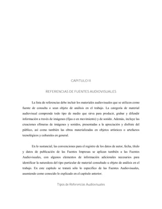 CAPITULO II
REFERENCIAS DE FUENTES AUDIOVISUALES
La lista de referencias debe incluir los materiales audiovisuales que se utilicen como
fuente de consulta o sean objeto de análisis en el trabajo. La categoría de material
audiovisual comprende todo tipo de medio que sirva para producir, grabar y difundir
información a través de imágenes (fijas o en movimiento) y de sonido. Además, incluye las
creaciones efímeras de imágenes y sonidos, presentadas a la apreciación y disfrute del
público, así como también las obras materializadas en objetos artísticos o artefactos
tecnológicos y culturales en general.
En lo sustancial, las convenciones para el registro de los datos de autor, fecha, título
y datos de publicación de las Fuentes Impresas se aplican también a las Fuentes
Audiovisuales, con algunos elementos de información adicionales necesarios para
identificar la naturaleza del tipo particular de material consultado u objeto de análisis en el
trabajo. En este capítulo se tratará sólo lo especifico de las Fuentes Audiovisuales,
asumiendo como conocido lo explicado en el capitulo anterior.
Tipos de Referencias Audiovisuales
 