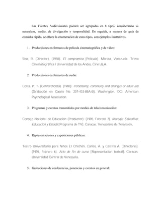 Las Fuentes Audiovisuales pueden ser agrupadas en 8 tipos, considerando su
naturaleza, medio, de divulgación y temporalidad. De seguida, a manera de guía de
consulta rápida, se ofrece la enumeración de estos tipos, con ejemplos ilustrativos.
1. Producciones en formatos de película cinematográfica y de video:
Siso, R. (Director). (1988). El compromiso [Película]. Mérida, Venezuela: Trova
Cinematográfica / Universidad de los Andes, Cine ULA.
2. Producciones en formatos de audio:
Costa, P. T. (Conferencista). (1988). Personality, continuity and changes of adult life
(Grabación en Casete No. 207-433-88A-B). Washington, DC: American
Psychological Association.
3. Programas y eventos transmitidos por medios de telecomunicación:
Consejo Nacional de Educación (Productor). (1998, Febrero 7). Mensaje Educativo:
Educación y Estado [Programa de TV]. Caracas: Venezolana de Televisión.
4. Representaciones y exposiciones públicas:
Teatro Universitario para Niños El Chichón, Carías, A. y Castillo A. (Directores).
(1998, Febrero 6). Acto de fin de curso [Representación teatral]. Caracas:
Universidad Central de Venezuela.
5. Grabaciones de conferencias, ponencias y eventos en general:
 