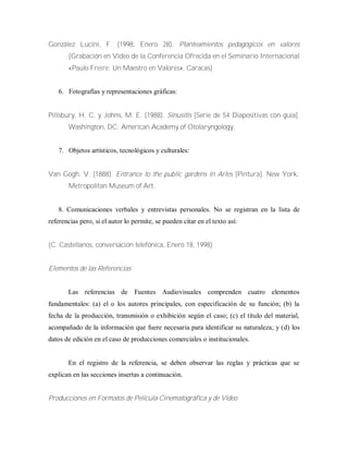 González Lucini, F. (1998, Enero 28). Planteamientos pedagógicos en valores
[Grabación en Video de la Conferencia Ofrecida en el Seminario Internacional
«Paulo Freire: Un Maestro en Valores», Caracas]
6. Fotografías y representaciones gráficas:
Pillsbury, H. C. y Johns, M. E. (1988). Sinusitis [Serie de 54 Diapositivas con guía].
Washington, DC: American Academy of Otolaryngology.
7. Objetos artísticos, tecnológicos y culturales:
Van Gogh, V. (1888). Entrance to the public gardens in Arles [Pintura]. New York:
Metropolitan Museum of Art.
8. Comunicaciones verbales y entrevistas personales. No se registran en la lista de
referencias pero, si el autor lo permite, se pueden citar en el texto así:
(C. Castellanos, conversación telefónica, Enero 18, 1998)
Elementos de las Referencias
Las referencias de Fuentes Audiovisuales comprenden cuatro elementos
fundamentales: (a) el o los autores principales, con especificación de su función; (b) la
fecha de la producción, transmisión o exhibición según el caso; (c) el título del material,
acompañado de la información que fuere necesaria para identificar su naturaleza; y (d) los
datos de edición en el caso de producciones comerciales o institucionales.
En el registro de la referencia, se deben observar las reglas y prácticas que se
explican en las secciones insertas a continuación.
Producciones en Formatos de Película Cinematográfica y de Video
 