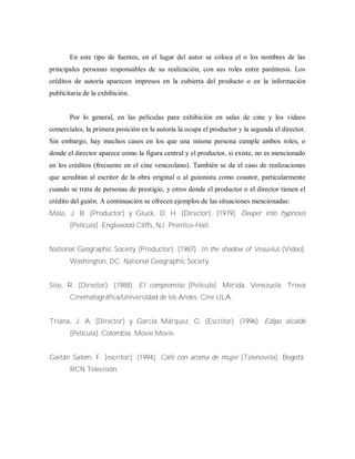En este tipo de fuentes, en el lugar del autor se coloca el o los nombres de las
principales personas responsables de su realización, con sus roles entre paréntesis. Los
créditos de autoría aparecen impresos en la cubierta del producto o en la información
publicitaria de la exhibición.
Por lo general, en las películas para exhibición en salas de cine y los videos
comerciales, la primera posición en la autoría la ocupa el productor y la segunda el director.
Sin embargo, hay muchos casos en los que una misma persona cumple ambos roles, o
donde el director aparece como la figura central y el productor, si existe, no es mencionado
en los créditos (frecuente en el cine venezolano). También se da el caso de realizaciones
que acreditan al escritor de la obra original o al guionista como coautor, particularmente
cuando se trata de personas de prestigio, y otros donde el productor o el director tienen el
crédito del guión. A continuación se ofrecen ejemplos de las situaciones mencionadas:
Mass, J. B. (Productor) y Gluck, D. H. (Director). (1979). Deeper into hypnosis
[Película]. Englewood Cliffs, NJ: Prentice-Hall.
National Geographic Society (Productor). (1987). In the shadow of Vesuvius (Video].
Washington, DC: National Geographic Society.
Siso, R. (Director). (1988). El compromiso [Película]. Mérida, Venezuela: Trova
Cinematográfica/Universidad de los Andes, Cine ULA.
Triana, J. A. (Director) y García Márquez, G. (Escritor). (1996). Edipo alcalde
[Película]. Colombia: Movie Movie.
Gaitán Salom, F. [escritor]. (1994). Café con aroma de mujer [Telenovela]. Bogotá:
RCN Televisión.
 