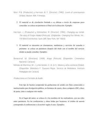 Weir, P.B. (Productor) y Harrison, B. F. (Director). (1992). Levels of consciousness
[Video]. Boston, MA: Filmways.
2. El material es de circulación limitada o se obtiene a través de empresas poco
conocidas: se coloca un paréntesis al final con la dirección. Ejemplo:
Harrison, J. (Productor) y Schmiechen, R. (Director). (1992). Changing our minds:
The story of Evelyn Hooker [Película]. (Disponible: Changing Our Minds, Inc.,
170 West End Avenue, Suite 26R, New York, NY 10023)
3. El material se encuentra en cinematecas, mediatecas y servicios de consulta o
préstamo: se coloca un paréntesis después del titulo con el nombre del servicio
donde se puede consultar. Ejemplos:
Benacerraf, M. (Directora). (1959). Araya. [Película]. (Disponible: Cinemateca
Nacional, Caracas)
Méndez de Martínez, M. J. y Hernández, C. A. (s.f.). Música y artes escénicas [Video].
(Disponible: Biblioteca F. Guevara Rojas: Servicio de Mediateca, Instituto
Pedagógico de Caracas)
Producciones en Formatos de Audio
Este tipo de fuentes comprende las grabaciones de sonido con fines comerciales o
institucionales pan divulgación pública, en formatos de casete, disco compacto (DC), disco
de pasta, cinta o cualquier otro medio.
En el lugar del autor, se coloca el o los nombres de los realizadores, con sus roles
entre paréntesis. En las conferencias y obras leídas por locutores, el crédito de autoría
corresponde al conferencista o al escritor según el caso. Ejemplos:
 