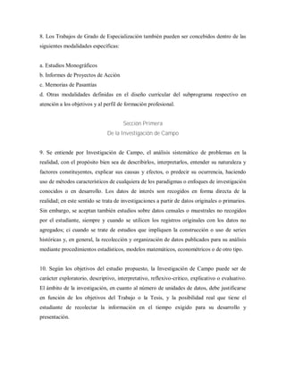 8. Los Trabajos de Grado de Especialización también pueden ser concebidos dentro de las
siguientes modalidades específicas:
a. Estudios Monográficos
b. Informes de Proyectos de Acción
c. Memorias de Pasantías
d. Otras modalidades definidas en el diseño curricular del subprograma respectivo en
atención a los objetivos y al perfil de formación profesional.
Sección Primera
De la Investigación de Campo
9. Se entiende por Investigación de Campo, el análisis sistemático de problemas en la
realidad, con el propósito bien sea de describirlos, interpretarlos, entender su naturaleza y
factores constituyentes, explicar sus causas y efectos, o predecir su ocurrencia, haciendo
uso de métodos característicos de cualquiera de los paradigmas o enfoques de investigación
conocidos o en desarrollo. Los datos de interés son recogidos en forma directa de la
realidad; en este sentido se trata de investigaciones a partir de datos originales o primarios.
Sin embargo, se aceptan también estudios sobre datos censales o muestrales no recogidos
por el estudiante, siempre y cuando se utilicen los registros originales con los datos no
agregados; ci cuando se trate de estudios que impliquen la construcción o uso de series
históricas y, en general, la recolección y organización de datos publicados para su análisis
mediante procedimientos estadísticos, modelos matemáticos, econométricos o de otro tipo.
10. Según los objetivos del estudio propuesto, la Investigación de Campo puede ser de
carácter exploratorio, descriptivo, interpretativo, reflexivo-critico, explicativo o evaluativo.
El ámbito de la investigación, en cuanto al número de unidades de datos, debe justificarse
en función de los objetivos del Trabajo o la Tesis, y la posibilidad real que tiene el
estudiante de recolectar la información en el tiempo exigido para su desarrollo y
presentación.
 
