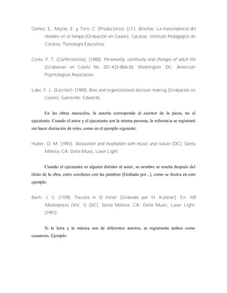 Gómez, E., Mejías, E. y Toro, C. (Productores). (s.f.). Brechas: La trascendencia del
hombre en el tiempo [Grabación en Casete]. Caracas: Instituto Pedagógico de
Caracas, Tecnología Educativa.
Costa, P. T. (Conferencista). (1988). Personality, continuity and changes of adult life
[Grabación en Casete No. 207-433-88A-B). Washington, DC: American
Psychological Association.
Lake, F. L. (Escritor). (1989). Bias and organizational decision making [Grabación en
Casete]. Gainsville: Edwards.
En las obras musicales, la autoría corresponde al escritor de la pieza, no al
ejecutante. Cuando el autor y el ejecutante son la misma persona, la referencia se registrará
sin hacer distinción de roles, como en el ejemplo siguiente:
Huber, O. M. (1993). Relaxation and meditation with music and nature [DC]. Santa
Mónica, CA: Delta Music, Laser Light.
Cuando el ejecutante es alguien distinto al autor, su nombre se reseña después del
título de la obra, entre corchetes con las palabras [Grabado por...], como se ilustra en este
ejemplo:
Bach, J. S. (1709). Toccata in D minor (Grabado por H. Küstner]. En 100
Masterpieces (Vol. 1) [DC]. Santa Mónica, CA: Delta Music, Laser Light.
(1991)
Si la letra y la música son de diferentes autores, se registrarán ambos como
coautores. Ejemplo:
 