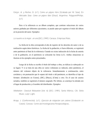 Gleijer, A. y Reches, D. (s.f.), Como un pájaro libre [Grabado por M. Sosa]. En
Mercedes Sosa: Como un pájaro libre [Disco]. Argentina: Polygram/Philips.
(s.f.)
Pero si la referencia es un álbum completo, que contiene selecciones de varios
autores grabadas por diferentes ejecutantes, se puede optar por registrar el titulo del álbum
en la posición del autor. Ejemplos:
Lo nuestro es lo mejor...en vivo [DC]. (1997). Caracas: Empresas Polar.
La fecha de la obra corresponde al año de registro de los derechos de autor o de su
realización según datos históricos. La fecha de la grabación, si fuera diferente, se registrará
entre paréntesis al final de la referencia. Cuando no existe indicación de la fecha de autoría
o de la grabación, en el paréntesis se colocarán las letras (s.f.). Ambas situaciones se
ilustran en los ejemplos antes presentados.
Luego de la fecha se escribe el título del trabajo u obra, en itálicas (o subrayado en
su lugar). Y si se trata de una obra en varios volúmenes se indicará, entre paréntesis, el
número del volumen objeto de la referencia. Inmediatamente a continuación, entre
corchetes y sin puntuación que lo separe del titulo o del paréntesis, se identifica el tipo de
formato: [Grabación en Casete], [DC], [Disco], [Cinta] u otro. En el caso de casetes
seriados, también se registrará el número asignado. Por último, se concluye la entrada con
el lugar de producción y el nombre del distribuidor. Ejemplos:
Meditation: Classical Relaxation (Vol. 6) [DC]. (1991). Santa Mónica, CA: Delta
Music, Laser Light.
Araya, J. (Conferencista). (s.f.). Ejercicio de relajación con calores [Grabación en
Casete]. Caracas: Centro de Investigaciones Parapsicológicas.
 