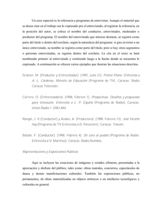 Un caso especial es la referencia a programas de entrevistas. Aunque el material que
se desea citar en el trabajo sea lo expresado por el entrevistado, al registrar la referencia, en
la posición del autor, se coloca el nombre del conductor, entrevistador, moderador o
productor del programa. El nombre del entrevistado que interese destacar, se registra como
parte del titulo o dentro del corchete, según la naturaleza del programa: si gira en torno a un
único entrevistado, su nombre se registra como parte del título; pero si hay otros segmentos
o personas entrevistadas, se registra dentro del corchete. La cita en el texto se hará
nombrando primero al entrevistado y remitiendo luego a la fuente donde se encuentra lo
expresado. A continuación se ofrecen varios ejemplos que ilustran las situaciones descritas.
Granier, M. (Productor y Entrevistador). (1997, Julio 21). Primer Plano: Entrevista a
A. L. Cárdenas, Ministro de Educación [Programa de TV]. Caracas: Radio
Caracas Televisión.
Carrero, O. (Entrevistadora). (1998, Febrero 1). Prospectivas: Desafíos y propuestas
para Venezuela: Entrevista a L. P. España [Programa de Radio], Caracas:
Unión Radio 1 .O9O AM.
Rangel, J. V [Conductor] y Avalos, A. (Productora]. (1998, Febrero 12). José Vicente
hoy [Programa de TV Entrevista a D. Paravisini]. Caracas: Televén.
Balzán, F. (Conductor). (1998, Febrero 4). De cara al pueblo [Programa de Radio.
Entrevista a V. Martínez]. Caracas: Radio Rumbos.
Representaciones y Exposiciones Públicas
Aquí se incluyen las creaciones de imágenes y sonidos efímeras, presentadas a la
apreciación y disfrute del público, tales como: obras teatrales, conciertos, espectáculos de
danza y demás manifestaciones culturales. También las exposiciones públicas, no
permanentes, de obras materializadas en objetos artísticos o en artefactos tecnológicos y
culturales en general.
 