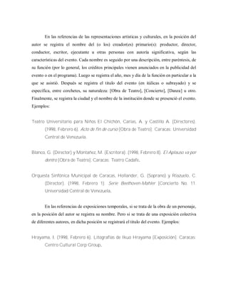 En las referencias de las representaciones artísticas y culturales, en la posición del
autor se registra el nombre del (o los) creador(es) primario(s): productor, director,
conductor, escritor, ejecutante u otras personas con autoría significativa, según las
características del evento. Cada nombre es seguido por una descripción, entre paréntesis, de
su función (por lo general, los créditos principales vienen anunciados en la publicidad del
evento o en el programa). Luego se registra el año, mes y día de la función en particular a la
que se asistió. Después se registra el titulo del evento (en itálicas o subrayado) y se
específica, entre corchetes, su naturaleza: [Obra de Teatro], [Concierto], [Danza] u otro.
Finalmente, se registra la ciudad y el nombre de la institución donde se presenció el evento.
Ejemplos:
Teatro Universitario para Niños El Chichón, Carías, A. y Castillo A. (Directores).
(1998, Febrero 6). Acto de fin de curso [Obra de Teatro]; Caracas: Universidad
Central de Venezuela.
Blanco, G. (Director) y Montañez, M. (Escritora). (1998, Febrero 8). El Aplauso va por
dentro [Obra de Teatro]. Caracas: Teatro Cadafe.
Orquesta Sinfónica Municipal de Caracas, Hollander, G. (Soprano) y Riazuelo, C.
(Director). (1998, Febrero 1). Serie Beethoven-Mahler [Concierto No. 11.
Universidad Central de Venezuela.
En las referencias de exposiciones temporales, si se trata de la obra de un personaje,
en la posición del autor se registra su nombre. Pero si se trata de una exposición colectiva
de diferentes autores, en dicha posición se registrará el titulo del evento. Ejemplos:
Hrayama, I. (1998, Febrero 6). Litografías de Ikuo Hrayama [Exposición]. Caracas:
Centro Cultural Corp Group.
 