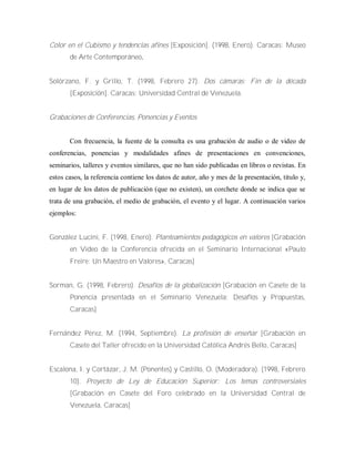 Color en el Cubismo y tendencias afines [Exposición]. (1998, Enero). Caracas: Museo
de Arte Contemporáneo.
Solórzano, F. y Grillo, T. (1998, Febrero 27). Dos cámaras: Fin de la década
[Exposición]. Caracas: Universidad Central de Venezuela.
Grabaciones de Conferencias, Ponencias y Eventos
Con frecuencia, la fuente de la consulta es una grabación de audio o de video de
conferencias, ponencias y modalidades afines de presentaciones en convenciones,
seminarios, talleres y eventos similares, que no han sido publicadas en libros o revistas. En
estos casos, la referencia contiene los datos de autor, año y mes de la presentación, titulo y,
en lugar de los datos de publicación (que no existen), un corchete donde se indica que se
trata de una grabación, el medio de grabación, el evento y el lugar. A continuación varios
ejemplos:
González Lucini, F. (1998, Enero). Planteamientos pedagógicos en valores [Grabación
en Video de la Conferencia ofrecida en el Seminario Internacional «Paulo
Freire: Un Maestro en Valores», Caracas]
Sorman, G. (1998, Febrero). Desafíos de la globalización [Grabación en Casete de la
Ponencia presentada en el Seminario Venezuela: Desafíos y Propuestas,
Caracas]
Fernández Pérez, M. (1994, Septiembre). La profesión de enseñar [Grabación en
Casete del Taller ofrecido en la Universidad Católica Andrés Bello, Caracas]
Escalona, I. y Cortázar, J. M. (Ponentes) y Castillo, O. (Moderadora). (1998, Febrero
10). Proyecto de Ley de Educación Superior: Los temas controversiales
[Grabación en Casete del Foro celebrado en la Universidad Central de
Venezuela, Caracas]
 