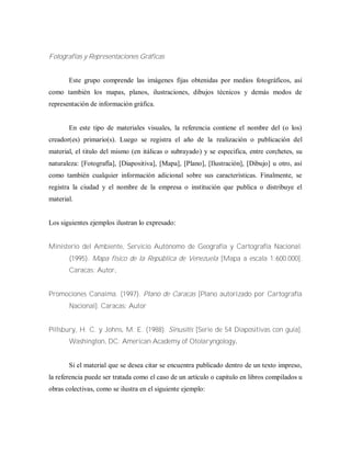Fotografías y Representaciones Gráficas
Este grupo comprende las imágenes fijas obtenidas por medios fotográficos, así
como también los mapas, planos, ilustraciones, dibujos técnicos y demás modos de
representación de información gráfica.
En este tipo de materiales visuales, la referencia contiene el nombre del (o los)
creador(es) primario(s). Luego se registra el año de la realización o publicación del
material, el titulo del mismo (en itálicas o subrayado) y se especifica, entre corchetes, su
naturaleza: [Fotografía], [Diapositiva], [Mapa], [Plano], [Ilustración], [Dibujo] u otro, así
como también cualquier información adicional sobre sus características. Finalmente, se
registra la ciudad y el nombre de la empresa o institución que publica o distribuye el
material.
Los siguientes ejemplos ilustran lo expresado:
Ministerio del Ambiente, Servicio Autónomo de Geografía y Cartografía Nacional.
(1995). Mapa físico de la República de Venezuela [Mapa a escala 1:600.000].
Caracas: Autor.
Promociones Canaima. (1997). Plano de Caracas [Plano autorizado por Cartografía
Nacional]. Caracas: Autor
Pillsbury, H. C. y Johns, M. E. (1988). Sinusitis [Serie de 54 Diapositivas con guía].
Washington, DC: American Academy of Otolaryngology.
Si el material que se desea citar se encuentra publicado dentro de un texto impreso,
la referencia puede ser tratada como el caso de un artículo o capitulo en libros compilados u
obras colectivas, como se ilustra en el siguiente ejemplo:
 