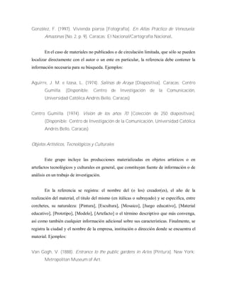 González, F. (1997). Vivienda piaroa [Fotografía]. En Atlas Práctico de Venezuela:
Amazonas (No. 2, p. 9). Caracas: El Nacional/Cartografía Nacional.
En el caso de materiales no publicados o de circulación limitada, que sólo se pueden
localizar directamente con el autor o un ente en particular, la referencia debe contener la
información necesaria para su búsqueda. Ejemplos:
Aguirre, J. M. e Izasa, L. (1974). Salinas de Araya [Diapositiva]. Caracas: Centro
Gumilla. (Disponible: Centro de Investigación de la Comunicación,
Universidad Católica Andrés Bello, Caracas)
Centro Gumilla. (1974). Visión de los años 70 [Colección de 250 diapositivas].
(Disponible: Centro de Investigación de la Comunicación, Universidad Católica
Andrés Bello, Caracas)
Objetos Artísticos, Tecnológicos y Culturales
Este grupo incluye las producciones materializadas en objetos artísticos o en
artefactos tecnológicos y culturales en general, que constituyan fuente de información o de
análisis en un trabajo de investigación.
En la referencia se registra: el nombre del (o los) creador(es), el año de la
realización del material, el titulo del mismo (en itálicas o subrayado) y se especifica, entre
corchetes, su naturaleza: [Pintura], [Escultura], [Mosaico], [Juego educativo], [Material
educativo], [Prototipo], [Modelo], [Artefacto] o el término descriptivo que más convenga,
así como también cualquier información adicional sobre sus características. Finalmente, se
registra la ciudad y el nombre de la empresa, institución o dirección donde se encuentra el
material. Ejemplos:
Van Gogh, V. (1888). Entrance to the public gardens in Arles [Pintura]. New York:
Metropolitan Museum of Art.
 