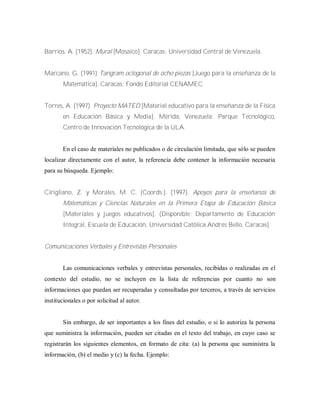 Barrios. A. (1952). Mural [Mosaico]. Caracas: Universidad Central de Venezuela.
Marcano, G. (1991) Tangram octogonal de ocho piezas [Juego para la enseñanza de la
Matemática]. Caracas: Fondo Editorial CENAMEC.
Torres, A. (1997). Proyecto MATED [Material educativo para la enseñanza de la Física
en Educación Básica y Media]. Mérida, Venezuela: Parque Tecnológico,
Centro de Innovación Tecnológica de la ULA.
En el caso de materiales no publicados o de circulación limitada, que sólo se pueden
localizar directamente con el autor, la referencia debe contener la información necesaria
para su búsqueda. Ejemplo:
Cirigliano, Z. y Morales, M. C. (Coords.). (1997). Apoyos para la enseñanza de
Matemáticas y Ciencias Naturales en la Primera Etapa de Educación Básica
[Materiales y juegos educativos]. (Disponible: Departamento de Educación
Integral, Escuela de Educación, Universidad Católica Andrés Bello, Caracas]
Comunicaciones Verbales y Entrevistas Personales
Las comunicaciones verbales y entrevistas personales, recibidas o realizadas en el
contexto del estudio, no se incluyen en la lista de referencias por cuanto no son
informaciones que puedan ser recuperadas y consultadas por terceros, a través de servicios
institucionales o por solicitud al autor.
Sin embargo, de ser importantes a los fines del estudio, o si lo autoriza la persona
que suministra la información, pueden ser citadas en el texto del trabajo, en cuyo caso se
registrarán los siguientes elementos, en formato de cita: (a) la persona que suministra la
información, (b) el medio y (c) la fecha. Ejemplo:
 
