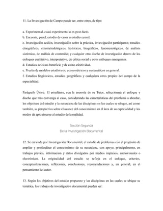 11. La Investigación de Campo puede ser, entre otros, de tipo:
a. Experimental, cuasi experimental o ex post-facto.
b. Encuesta, panel, estudio de casos o estudio censal.
c. Investigación-acción, investigación sobre la práctica, investigación participante; estudios
etnográficos, etnometodológicos, holísticos, biográficos, fenomenológicos, de análisis
sistémico, de análisis de contenido; y cualquier otro diseño de investigación dentro de los
enfoques cualitativo, interpretativo, de crítica social u otros enfoques emergentes.
d. Estudios de costo-beneficio y de costo-efectividad.
e. Prueba de modelos estadísticos, econométricos y matemáticos en general.
f. Estudios lingüísticos, estudios geográficos y cualquiera otros propios del campo de la
especialidad.
Parágrafo Único: El estudiante, con la asesoría de su Tutor, seleccionará el enfoque y
diseño que más convenga al caso, considerando las características del problema a abordar,
los objetivos del estudio y la naturaleza de las disciplinas en las cuales se ubique, así como
también, su perspectiva sobre el avance del conocimiento en el área de su especialidad y los
modos de aproximarse al estudio de la realidad.
Sección Segunda
De la Investigación Documental
12. Se entiende por Investigación Documental, el estudio de problemas con el propósito de
ampliar y profundizar el conocimiento de su naturaleza, con apoyo, principalmente, en
trabajos previos, información y datos divulgados por medios impresos, audiovisuales o
electrónicos. La originalidad del estudio se refleja en el enfoque, criterios,
conceptualizaciones, reflexiones, conclusiones, recomendaciones y, en general, en el
pensamiento del autor.
13. Según los objetivos del estudio propuesto y las disciplinas en las cuales se ubique su
temática, los trabajos de investigación documental pueden ser:
 