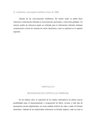 (C. Castellanos, conversación telefónica, Enero 18, 1998)
Además de las conversaciones telefónicas, del mismo modo se podrá hacer
referencia a información obtenida en conversaciones personales y entrevistas grabadas. Un
sistema similar de referencia puede ser utilizado para la información obtenida mediante
comunicación a través de sistemas de correo electrónico, como se explicará en el capitulo
siguiente.
CAPITULO III
REFERENCIAS DE FUENTES ELECTRÓNICAS
En los últimos años, la expansión de los medios informáticos ha abierto nuevas
posibilidades para el almacenamiento y recuperación de libros, revistas y todo tipo de
documentos escritos digitalizados, así como también archivos de video y audio en formato
electrónico. Además de las tradicionales referencias en formato impreso, cada vez más se
 