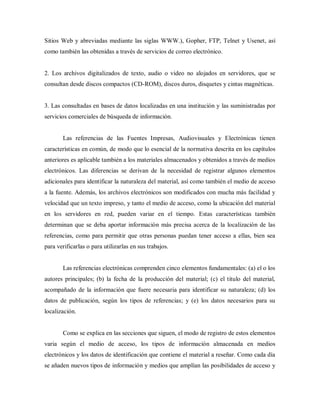 Sitios Web y abreviadas mediante las siglas WWW.), Gopher, FTP, Telnet y Usenet, así
como también las obtenidas a través de servicios de correo electrónico.
2. Los archivos digitalizados de texto, audio o video no alojados en servidores, que se
consultan desde discos compactos (CD-ROM), discos duros, disquetes y cintas magnéticas.
3. Las consultadas en bases de datos localizadas en una institución y las suministradas por
servicios comerciales de búsqueda de información.
Las referencias de las Fuentes Impresas, Audiovisuales y Electrónicas tienen
características en común, de modo que lo esencial de la normativa descrita en los capítulos
anteriores es aplicable también a los materiales almacenados y obtenidos a través de medios
electrónicos. Las diferencias se derivan de la necesidad de registrar algunos elementos
adicionales para identificar la naturaleza del material, así como también el medio de acceso
a la fuente. Además, los archivos electrónicos son modificados con mucha más facilidad y
velocidad que un texto impreso, y tanto el medio de acceso, como la ubicación del material
en los servidores en red, pueden variar en el tiempo. Estas características también
determinan que se deba aportar información más precisa acerca de la localización de las
referencias, como para permitir que otras personas puedan tener acceso a ellas, bien sea
para verificarlas o para utilizarlas en sus trabajos.
Las referencias electrónicas comprenden cinco elementos fundamentales: (a) el o los
autores principales; (b) la fecha de la producción del material; (c) el titulo del material,
acompañado de la información que fuere necesaria para identificar su naturaleza; (d) los
datos de publicación, según los tipos de referencias; y (e) los datos necesarios para su
localización.
Como se explica en las secciones que siguen, el modo de registro de estos elementos
varia según el medio de acceso, los tipos de información almacenada en medios
electrónicos y los datos de identificación que contiene el material a reseñar. Como cada día
se añaden nuevos tipos de información y medios que amplían las posibilidades de acceso y
 
