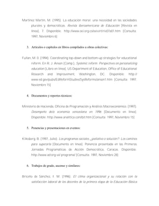 Martínez Martín, M. (1995). La educación moral: una necesidad en las sociedades
plurales y democráticas. Revista iberoamericana de Educación [Revista en
línea], 7. Disponible: http://www.oei.org.co/oeivirt/rie07a01.htm [Consulta:
1997, Noviembre 6]
3. Artículos o capítulos en libros compilados u obras colectivas:
Fullan, M. 0. (1994). Coordinating top-down and bottom-up strategies for educational
reform. En R. J. Anson (Comp.), Systemic reform: Perspectives on personalizing
education [Libro en línea]. US Department of Education, Office of Educational
Research and lmprovement, Washington, DC. Disponible: http://
www.ed.gov/pubs/EdReformStudies/SysReforms/anson1.htm [Consulta: 1997.
Noviembre 15]
4. Documentos y reportes técnicos:
Ministerio de Hacienda, Oficina de Programación y Análisis Macroeconómico. (1997).
Desempeño de/a economía venezolana en 1996 [Documento en línea].
Disponible: http://www.analítica.com/bit.htm [Consulta: 1997, Noviembre 15]
5. Ponencias y presentaciones en eventos:
Kliksberg, B. (1997, Julio). Los programas sociales, ¿paliativo o solución?: Los caminos
para superarla [Documento en línea]. Ponencia presentada en las Primeras
Jornadas Programáticas de Acción Democrática, Caracas. Disponible:
http://www.ad.org.ve/ programa/ [Consulta: 1997, Noviembre 28]
6. Trabajos de grado, ascenso y similares:
Briceño de Sánchez, I. M. (1996). El clima organizacional y su relación con la
satisfacción laboral de los docentes de la primera etapa de la Educación Básica
 