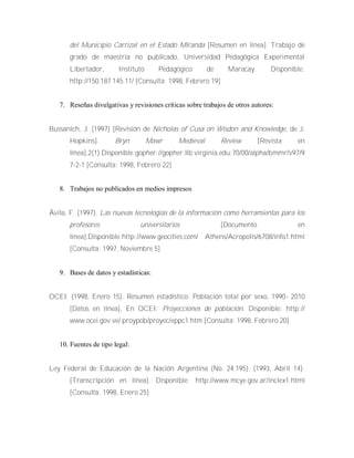 del Municipio Carrizal en el Estado Miranda [Resumen en línea]. Trabajo de
grado de maestría no publicado, Universidad Pedagógica Experimental
Libertador, Instituto Pedagógico de Maracay. Disponible:
http://150.187.145.11/ [Consulta: 1998, Febrero 19]
7. Reseñas divulgativas y revisiones críticas sobre trabajos de otros autores:
Bussanich, J. (1997) [Revisión de Nicholas of Cusa on Wisdon and Knowledge, de J.
Hopkins]. Bryn Mawr Medieval Review [Revista en
línea],2(1).Disponible:gopher://gopher.lib.virginia.edu:70/00/alpha/bmmr/v97/9
7-2-1 [Consulta: 1998, Febrero 22]
8. Trabajos no publicados en medios impresos
Ávila, F. (1997). Las nuevas tecnologías de la información como herramientas para los
profesores universitarios [Documento en
línea].Disponible:http://www.geocities.com/ Athens/Acropolis/6708/info1.html
[Consulta: 1997, Noviembre 5]
9. Bases de datos y estadísticas:
OCEI. (1998, Enero 15). Resumen estadístico: Población total por sexo, 1990- 2010
[Datos en línea], En OCEI: Proyecciones de población. Disponible: http://
www.ocei.gov.ve/ proypob/proyec/eppc1.htm [Consulta: 1998, Febrero 20]
10. Fuentes de tipo legal:
Ley Federal de Educación de la Nación Argentina (No. 24.195). (1993, Abril 14).
[Transcripción en línea]. Disponible: http://www.mcye.gov.ar/inclex1.html
[Consulta: 1998, Enero 25]
 
