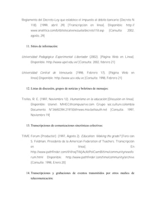 Reglamento del Decreto-Ley que establece el impuesto al débito bancario (Decreto N
118). (1999, abril 29) [Transcripción en línea]. Disponible: http://
www.analítica.com/bitblioteca/venezuela/decreto118.asp [Consulta: 2002,
agosto, 29]
11. Sitios de información:
Universidad Pedagógica Experimental Libertador (2002). [Página Web en Línea].
Disponible: http://www.upel.edu.ve/ [Consulta: 2002, febrero 21]
Universidad Central de Venezuela. (1998, Febrero 17). [Página Web en
línea].Disponible: http://www.ucv.edu.ve [Consulta: 1998, Febrero 21]
12. Listas de discusión, grupos de noticias y boletines de mensajes:
Trelles, R. E. (1997, Noviembre 12). Humanismo en la educación [Discusión en línea].
Disponible: Usenet: MHEC@compuserve.com Grupo soc.culture.colombia
Documento N°34692394.219150@news.mia.bellsouth.net [Consulta: 1997,
Noviembre 19]
13. Transcripciones de comunicaciones sincrónicas colectivas:
TIME Forum (Productor). (1997, Agosto 2). Education: Making the grade? [Foro con
S. Feldman, Presidente de la American Federation of Teachers. Transcripción
en línea]. En
http://www.pathfinder.com/@@oqTWjAcAtPolCwmB/time/communitynewsfo
rum.html Disponible: http://www.pathfinder.com/time/community/archive
[Consulta: 1998, Enero 20]
14. Transcripciones y grabaciones de eventos transmitidos por otros medios de
telecomunicación:
 