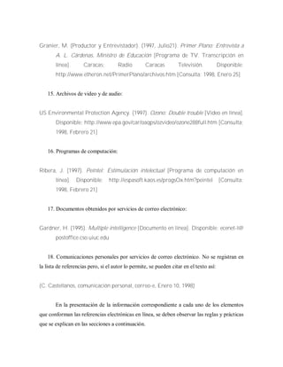 Granier, M. (Productor y Entrevistador). (1997, Julio21). Primer Plano: Entrevista a
A. L. Cárdenas, Ministro de Educación [Programa de TV. Transcripción en
línea]. Caracas: Radio Caracas Televisión. Disponible:
http://www.etheron.net/PrimerPlano/archivos.htm [Consulta: 1998, Enero 25]
15. Archivos de video y de audio:
US Environmental Protection Agency. (1997). Ozono: Double trouble [Video en línea].
Disponible: http://www.epa.gov/car/oaqps/ozvideo/ozone288full.htm [Consulta:
1998, Febrero 21]
16. Programas de computación:
Ribera, J. (1997). Peíntel: Estimulación intelectual [Programa de computación en
línea]. Disponible: http://espasoft.kaos.es/progsOx.htm?peintel [Consulta:
1998, Febrero 21]
17. Documentos obtenidos por servicios de correo electrónico:
Gardner, H. (1995). Multiple intelligence [Documento en línea]. Disponible: ecenet-l@
postoffice.cso.uiuc.edu
18. Comunicaciones personales por servicios de correo electrónico. No se registran en
la lista de referencias pero, si el autor lo permite, se pueden citar en el texto así:
(C. Castellanos, comunicación personal, correo-e, Enero 10, 1998)
En la presentación de la información correspondiente a cada uno de los elementos
que conforman las referencias electrónicas en línea, se deben observar las reglas y prácticas
que se explican en las secciones a continuación.
 