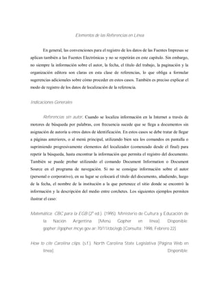 Elementos de las Referencias en Línea
En general, las convenciones para el registro de los datos de las Fuentes Impresas se
aplican también a las Fuentes Electrónicas y no se repetirán en este capitulo. Sin embargo,
no siempre la información sobre el autor, la fecha, el título del trabajo, la paginación y la
organización editora son claras en esta clase de referencias, lo que obliga a formular
sugerencias adicionales sobre cómo proceder en estos casos. También es preciso explicar el
modo de registro de los datos de localización de la referencia.
Indicaciones Generales
Referencias sin autor. Cuando se localiza información en la Internet a través de
motores de búsqueda por palabras, con frecuencia sucede que se llega a documentos sin
asignación de autoría u otros datos de identificación. En estos casos se debe tratar de llegar
a páginas anteriores, o al menú principal, utilizando bien sea los comandos en pantalla o
suprimiendo progresivamente elementos del localizador (comenzado desde el final) para
repetir la búsqueda, hasta encontrar la información que permita el registro del documento.
También se puede probar utilizando el comando Document Information o Document
Source en el programa de navegación. Si no se consigue información sobre el autor
(personal o corporativo), en su lugar se colocará el titulo del documento, añadiendo, luego
de la fecha, el nombre de la institución a la que pertenece el sitio donde se encontró la
información y la descripción del medio entre corchetes. Los siguientes ejemplos permiten
ilustrar el caso:
Matemática: CBC para la EGB (2a
ed.). (1995). Ministerio de Cultura y Educación de
la Nación Argentina [Menú Gopher en línea]. Disponible:
gopher://gopher.mcye.gov.ar:70/11/cbc/egb [Consulta: 1998, Febrero 22]
How to cite Carolina clips. (s.f.). North Carolina State Legislativa [Página Web en
línea]. Disponible:
 