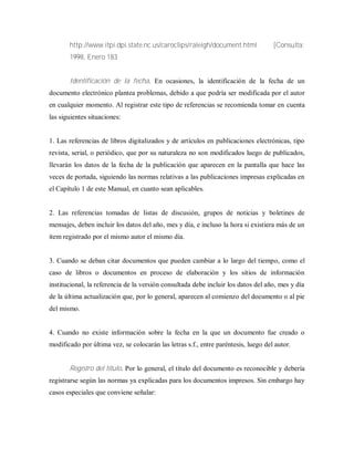http://www.itpi.dpi.state.nc.us/caroclips/raleigh/document.html [Consulta:
1998, Enero 183
Identificación de la fecha. En ocasiones, la identificación de la fecha de un
documento electrónico plantea problemas, debido a que podría ser modificada por el autor
en cualquier momento. Al registrar este tipo de referencias se recomienda tomar en cuenta
las siguientes situaciones:
1. Las referencias de libros digitalizados y de artículos en publicaciones electrónicas, tipo
revista, serial, o periódico, que por su naturaleza no son modificados luego de publicados,
llevarán los datos de la fecha de la publicación que aparecen en la pantalla que hace las
veces de portada, siguiendo las normas relativas a las publicaciones impresas explicadas en
el Capítulo 1 de este Manual, en cuanto sean aplicables.
2. Las referencias tomadas de listas de discusión, grupos de noticias y boletines de
mensajes, deben incluir los datos del año, mes y día, e incluso la hora si existiera más de un
item registrado por el mismo autor el mismo día.
3. Cuando se deban citar documentos que pueden cambiar a lo largo del tiempo, como el
caso de libros o documentos en proceso de elaboración y los sitios de información
institucional, la referencia de la versión consultada debe incluir los datos del año, mes y día
de la última actualización que, por lo general, aparecen al comienzo del documento o al pie
del mismo.
4. Cuando no existe información sobre la fecha en la que un documento fue creado o
modificado por última vez, se colocarán las letras s.f., entre paréntesis, luego del autor.
Registro del título. Por lo general, el título del documento es reconocible y debería
registrarse según las normas ya explicadas para los documentos impresos. Sin embargo hay
casos especiales que conviene señalar:
 