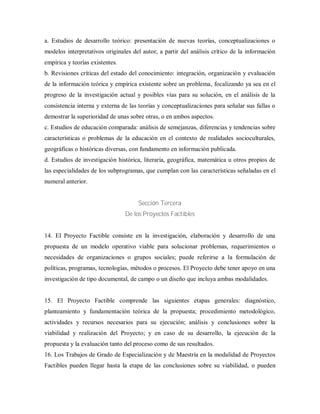 a. Estudios de desarrollo teórico: presentación de nuevas teorías, conceptualizaciones o
modelos interpretativos originales del autor, a partir del análisis crítico de la información
empírica y teorías existentes.
b. Revisiones críticas del estado del conocimiento: integración, organización y evaluación
de la información teórica y empírica existente sobre un problema, focalizando ya sea en el
progreso de la investigación actual y posibles vías para su solución, en el análisis de la
consistencia interna y externa de las teorías y conceptualizaciones para señalar sus fallas o
demostrar la superioridad de unas sobre otras, o en ambos aspectos.
c. Estudios de educación comparada: análisis de semejanzas, diferencias y tendencias sobre
características o problemas de la educación en el contexto de realidades socioculturales,
geográficas o históricas diversas, con fundamento en información publicada.
d. Estudios de investigación histórica, literaria, geográfica, matemática u otros propios de
las especialidades de los subprogramas, que cumplan con las características señaladas en el
numeral anterior.
Sección Tercera
De los Proyectos Factibles
14. El Proyecto Factible consiste en la investigación, elaboración y desarrollo de una
propuesta de un modelo operativo viable para solucionar problemas, requerimientos o
necesidades de organizaciones o grupos sociales; puede referirse a la formulación de
políticas, programas, tecnologías, métodos o procesos. El Proyecto debe tener apoyo en una
investigación de tipo documental, de campo o un diseño que incluya ambas modalidades.
15. El Proyecto Factible comprende las siguientes etapas generales: diagnóstico,
planteamiento y fundamentación teórica de la propuesta; procedimiento metodológico,
actividades y recursos necesarios para su ejecución; análisis y conclusiones sobre la
viabilidad y realización del Proyecto; y en caso de su desarrollo, la ejecución de la
propuesta y la evaluación tanto del proceso como de sus resultados.
16. Los Trabajos de Grado de Especialización y de Maestría en la modalidad de Proyectos
Factibles pueden llegar hasta la etapa de las conclusiones sobre su viabilidad, o pueden
 
