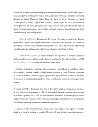 exhaustiva, de modo que se podrán agregar nuevas denominaciones o modificarlas según la
necesidad: [Libro en línea], [Revista en línea], [Periódico en línea], [Documento en línea],
[Reporte en línea], [Datos en línea], [Base de datos en línea], [Resumen en línea],
[Transcripción en línea], [Página Web en línea], [Menú Gopher en línea], [Discusión en
línea], [Mensaje en línea], [Programa de computación en línea], [Grabación de video en
línea], [Grabación de audio en línea], [Video en línea], [Audio en línea], [Imagen en línea],
[Mapa en línea], entre otras posibles.
Datos de publicación. Dependiendo del tipo de referencia, se registran los datos de
publicación. En general se seguirá la normativa explicada en los Capítulos I y II cuando sea
aplicable y se cuente con la información pertinente. Los casos especiales se explicarán y
ejemplificarán más adelante, para cada tipo de referencia electrónica en línea.
Datos de localización. Los último elementos del registro de la referencia propia de
las fuentes electrónicas en línea, son los datos de localización. Para ello se utilizan los URL
(Uniform Resource Locator) bajo las siguientes condiciones:
1. Se coloca la dirección electrónica tal como aparece registrada en la pantalla de trabajo
del navegador, tomando especial cuidado para asegurar que se copia fielmente, respetando
la secuencia de letras, números, signos y puntuación, Se recomienda utilizar las funciones
de copiar de la pantalla del navegador, y pegar a una hoja de trabajo tipo texto, para evitar
errores.
2. Cuando un URL es demasiado largo sólo se debe partir luego de cualquiera de los signos
de raya oblicua que aparezca en el URL (/), utilizando la barra de espaciado, para continuar
en la línea siguiente. En el caso de las direcciones de correo, la partición puede hacerse
luego del signo @. Nunca se deben introducir guiones para separar partes de una dirección
electrónica o signos de puntuación para concluir su registro.
3. Luego de la dirección electrónica, se dejan uno o dos espacios para separar el corchete
donde se registra la fecha de la consulta. El asiento de esta fecha es importante, ya que la
 