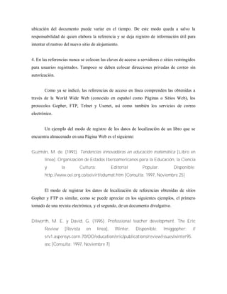 ubicación del documento puede variar en el tiempo. De este modo queda a salvo la
responsabilidad de quien elabora la referencia y se deja registro de información útil para
intentar el rastreo del nuevo sitio de alojamiento.
4. En las referencias nunca se colocan las claves de acceso a servidores o sitios restringidos
para usuarios registrados. Tampoco se deben colocar direcciones privadas de correo sin
autorización.
Como ya se indicó, las referencias de acceso en línea comprenden las obtenidas a
través de la World Wide Web (conocido en español como Páginas o Sitios Web), los
protocolos Gopher, FTP, Telnet y Usenet, así como también los servicios de correo
electrónico.
Un ejemplo del modo de registro de los datos de localización de un libro que se
encuentra almacenado en una Página Web es el siguiente:
Guzmán, M. de. (1993). Tendencias innovadoras en educación matemática [Libro en
línea]. Organización de Estados Iberoamericanos para la Educación, la Ciencia
y la Cultura: Editorial Popular. Disponible:
http://www.oei.org.co/oeivirt/edumat.htm [Consulta: 1997, Noviembre 25]
El modo de registrar los datos de localización de referencias obtenidas de sitios
Gopher y FTP es similar, como se puede apreciar en los siguientes ejemplos, el primero
tomado de una revista electrónica, y el segundo, de un documento divulgativo.
Dilworth, M. E. y David, G. (1995). Professional teacher development. The Eric
Review [Revista en línea], Winter. Disponible: lmiggopher: //
srv1.aspensys.corn:70/OO/education/eric/publications/review/issues/winter95.
asc [Consulta: 1997, Noviembre 7]
 