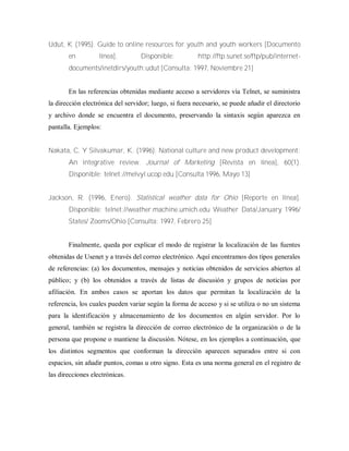 Udut, K (1995). Guide to online resources for youth and youth workers [Documento
en línea]. Disponible: http://ftp.sunet.se/ftp/pub/internet-
documents/inetdirs/youth:udut [Consulta: 1997, Noviembre 21]
En las referencias obtenidas mediante acceso a servidores vía Telnet, se suministra
la dirección electrónica del servidor; luego, si fuera necesario, se puede añadir el directorio
y archivo donde se encuentra el documento, preservando la sintaxis según aparezca en
pantalla. Ejemplos:
Nakata, C. Y Silvakumar, K. (1996). National culture and new product development:
An integrative review. Journal of Marketing [Revista en línea], 60(1).
Disponible: telnet://melvyl.ucop.edu [Consulta 1996, Mayo 13]
Jackson, R. (1996, Enero). Statistical weather data for Ohio [Reporte en línea].
Disponible: telnet://weather.machine.umich.edu Weather Data/January 1996/
States/ Zooms/Ohio [Consulta: 1997, Febrero 25]
Finalmente, queda por explicar el modo de registrar la localización de las fuentes
obtenidas de Usenet y a través del correo electrónico. Aquí encontramos dos tipos generales
de referencias: (a) los documentos, mensajes y noticias obtenidos de servicios abiertos al
público; y (b) los obtenidos a través de listas de discusión y grupos de noticias por
afiliación. En ambos casos se aportan los datos que permitan la localización de la
referencia, los cuales pueden variar según la forma de acceso y si se utiliza o no un sistema
para la identificación y almacenamiento de los documentos en algún servidor. Por lo
general, también se registra la dirección de correo electrónico de la organización o de la
persona que propone o mantiene la discusión. Nótese, en los ejemplos a continuación, que
los distintos segmentos que conforman la dirección aparecen separados entre si con
espacios, sin añadir puntos, comas u otro signo. Esta es una norma general en el registro de
las direcciones electrónicas.
 