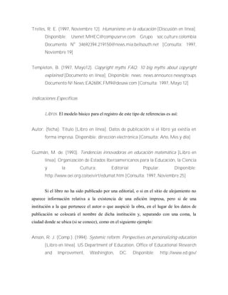 Trelles, R. E. (1997, Noviembre 12). Humanismo en la educación [Discusión en línea].
Disponible: Usenet:MHEC@compuserve.com Grupo soc.culture.colombia
Documento No
34692394.219150@news.mia.bellsouth.net [Consulta: 1997,
Noviembre 19]
Templeton, B. (1997, Mayo12). Copyright myths FAQ: 10 big myths about copyright
explained [Documento en línea]. Disponible: news: news.announce.newsgroups
Documento N! News:EA268K.FM9@desaw.com [Consulta: 1997, Mayo 12]
Indicaciones Específicas
Libros. El modelo básico para el registro de este tipo de referencias es así:
Autor. (fecha). Titulo [Libro en línea]. Datos de publicación si el libro ya existía en
forma impresa. Disponible: dirección electrónica [Consulta: Año, Mes y día]
Guzmán, M. de. (1993). Tendencias innovadoras en educación matemática [Libro en
línea]. Organización de Estados Iberoamericanos para la Educación, la Ciencia
y la Cultura: Editorial Popular. Disponible:
http://www.oei.org.co/oeivirt/edumat.htm [Consulta: 1997, Noviembre 25]
Si el libro no ha sido publicado por una editorial, o si en el sitio de alojamiento no
aparece información relativa a la existencia de una edición impresa, pero si de una
institución a la que pertenece el autor o que auspició la obra, en el lugar de los datos de
publicación se colocará el nombre de dicha institución y, separando con una coma, la
ciudad donde se ubica (si se conoce), como en el siguiente ejemplo:
Anson, R. J. (Comp.). (1994). Systemic reform: Perspectives on personalizing education
[Libro en línea]. US Department of Education, Office of Educational Research
and lmprovement, Washington, DC. Disponible: http://www.ed.gov/
 