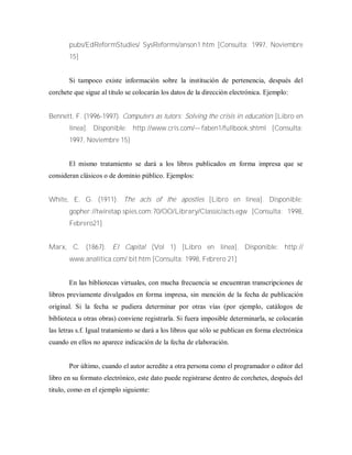 pubs/EdReformStudies/ SysReforms/anson1.htm [Consulta: 1997, Noviembre
15]
Si tampoco existe información sobre la institución de pertenencia, después del
corchete que sigue al titulo se colocarán los datos de la dirección electrónica. Ejemplo:
Bennett, F. (1996-1997). Computers as tutors: Solving the crisis in education [Libro en
línea]. Disponible: http://www.cris.com/— faben1/fullbook.shtml [Consulta:
1997, Noviembre 15]
El mismo tratamiento se dará a los libros publicados en forma impresa que se
consideran clásicos o de dominio público. Ejemplos:
White, E. G. (1911). The acts of the apostles [Libro en línea]. Disponible:
gopher://twiretap.spies.com:70/OO/Library/Classic/acts.egw [Consulta: 1998,
Febrero21]
Marx, C. (1867). El Capital (Vol 1) [Libro en línea]. Disponible: http://
www.analítica.com/ bit.htm [Consulta: 1998, Febrero 21]
En las bibliotecas virtuales, con mucha frecuencia se encuentran transcripciones de
libros previamente divulgados en forma impresa, sin mención de la fecha de publicación
original. Si la fecha se pudiera determinar por otras vías (por ejemplo, catálogos de
biblioteca u otras obras) conviene registrarla. Si fuera imposible determinarla, se colocarán
las letras s.f. Igual tratamiento se dará a los libros que sólo se publican en forma electrónica
cuando en ellos no aparece indicación de la fecha de elaboración.
Por último, cuando el autor acredite a otra persona como el programador o editor del
libro en su formato electrónico, este dato puede registrarse dentro de corchetes, después del
titulo, como en el ejemplo siguiente:
 