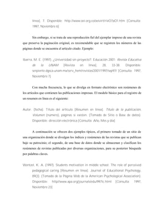 línea], 7. Disponible: http://www.oei.org.co/oeivirt/rieO7aO1.htm [Consulta:
1997, Noviembre 6]
Sin embargo, si se trata de una reproducción fiel del ejemplar impreso de una revista
que preserva la paginación original, es recomendable que se registren los números de las
páginas donde se encuentra el artículo citado. Ejemplo:
Ibarra, M. E. (1997). ¿Universidad sin proyecto?. Educación 2001: Revista Educativa
de la UNAM [Revista en línea], 28, 33-38. Disponible:
serpiente.dgsca.unam.mx/serv_hem/revistas/2001/1997/sep97/ [Consulta: 1997,
Noviembre 7]
Con mucha frecuencia, lo que se divulga en formato electrónico son resúmenes de
los artículos que contienen las publicaciones impresas. El modelo básico para el registro de
un resumen en línea es el siguiente:
Autor. (fecha). Título del artículo [Resumen en línea]. Título de la publicación,
Volumen (número), páginas si existen. (Tomado de Sitio o Base de datos).
Disponible: dirección electrónica [Consulta: Año, Mes y día]
A continuación se ofrecen dos ejemplos típicos, el primero tomado de un sitio de
una organización donde se divulgan los índices y resúmenes de las revistas que se publican
bajo su patrocinio; el segundo, de una base de datos donde se almacenan y clasifican los
resúmenes de revistas publicadas por diversas organizaciones, para su posterior búsqueda
por palabras claves.
Wentzel, K. A. (1997). Students motivation in middle school: The role of perceived
pedagogical caring [Resumen en línea]. Journal of Educational Psychology,
89(3). (Tomado de la Página Web de la American Psychological Association).
Disponible: http//www.apa.org/journals/edu/997tc.html [Consulta: 1997,
Noviembre 23]
 