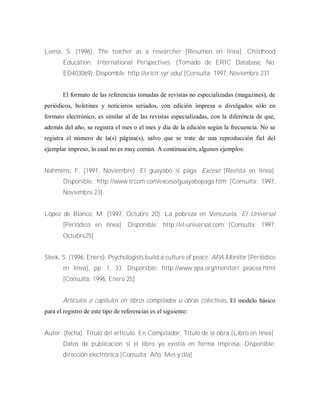 Leena, S. (1996). The teacher as a researcher [Resumen en línea]. Childhood
Education: International Perspectives. (Tomado de ERIC Database, No.
ED403069). Dispomble: http://ericir.syr.edu/ [Consulta: 1997, Noviembre 231
El formato de las referencias tomadas de revistas no especializadas (magazines), de
periódicos, boletines y noticieros seriados, con edición impresa o divulgados sólo en
formato electrónico, es similar al de las revistas especializadas, con la diferencia de que,
además del año, se registra el mes o el mes y día de la edición según la frecuencia. No se
registra el número de la(s) página(s), salvo que se trate de una reproducción fiel del
ejemplar impreso, lo cual no es muy común. A continuación, algunos ejemplos:
Nahmens, F. (1997, Noviembre). El guayabo sí paga. Exceso [Revista en línea].
Disponible: http://www.trcom.com/exceso/guayabopaga.htm [Consulta: 1997,
Noviembre 23]
López de Blanco, M. (1997, Octubre 20). La pobreza en Venezuela. El Universal
[Periódico en línea]. Disponible: http://el-universal.com [Consulta: 1997,
Octubre25]
Sleek, S. (1996, Enero). Psychologists build a culture of peace. APA Monitor [Periódico
en línea], pp. 1, 33. Disponible: http://www.apa.org/monitor/ peacea.html
[Consulta: 1996, Enero 25]
Artículos o capítulos en libros compilados u obras colectivas. El modelo básico
para el registro de este tipo de referencias es el siguiente:
Autor. (fecha). Título del artículo. En Compilador, Título de la obra [Libro en línea].
Datos de publicación si el libro ya existía en forma impresa. Disponible:
dirección electrónica [Consulta: Año, Mes y día]
 