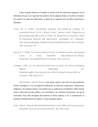 Como se podrá observar, el modelo es similar al de las referencias impresas, con la
diferencia de que no se registran los números de las páginas donde se localiza el artículo.
En cuanto a los datos de publicación, se aplica lo ya expuesto para los libros electrónicos.
Ejemplos:
Fullan, M. G. (1994). Coordinating top-down and bottom-up strategies for
educational reform. En R. J. Anson (Comp.), Systemic reform; Perspectives on
personalizing education [Libro en línea]. US Department of Education, Office
of Educational Research and lmprovement, Washington, DC. Disponible:
http://www.ed.gov/pubs/ EdReformStudies/SysReforms/anson1.htm [Consulta:
1997, Noviembre 151
Daniel, R. T. (1995). The history of Western music. En Britannica online: Macropaedia
[Libro en línea]. Disponible: http://www.eb.com:18O/cgi-
bin/g:DocF=macro/5004/45/0.html [Consulta: 1995, Junio 14]
Colombia. (1991). En CIA World fact book [Libro en línea]. US Central Intelligence
Agency, Washington, DG.
Disponible:gopher://wiretap.spies.com:70/OO/Library/Classic/world91.txt
[Consulta: 1998, Febrero 21]
Documentos y reportes técnicos. Este grupo incluye toda clase de documentación
técnica, divulgativa o de investigación publicados en línea por organismos, instituciones,
empresas o los mismos autores. Las normas que se explican en el Capítulo I sobre autoría,
fecha y datos del ente que publica, son extensibles a las versiones electrónicas, sea que el
documento haya sido divulgado previamente en forma impresa o no. A continuación se
presenta el modelo básico de registro y varios ejemplos típicos:
Autor. (fecha). Título del documento [Documento en línea]. Datos del ente que publica.
Disponible: dirección electrónica [Consulta: Año, Mes y día]
 