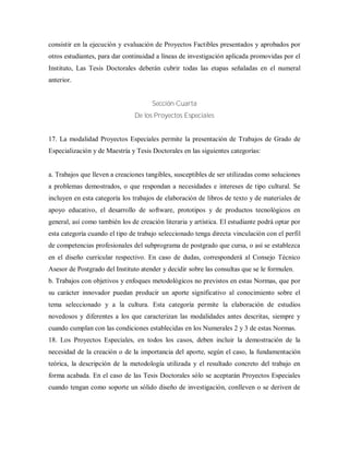 consistir en la ejecución y evaluación de Proyectos Factibles presentados y aprobados por
otros estudiantes, para dar continuidad a líneas de investigación aplicada promovidas por el
Instituto, Las Tesis Doctorales deberán cubrir todas las etapas señaladas en el numeral
anterior.
Sección Cuarta
De los Proyectos Especiales
17. La modalidad Proyectos Especiales permite la presentación de Trabajos de Grado de
Especialización y de Maestría y Tesis Doctorales en las siguientes categorías:
a. Trabajos que lleven a creaciones tangibles, susceptibles de ser utilizadas como soluciones
a problemas demostrados, o que respondan a necesidades e intereses de tipo cultural. Se
incluyen en esta categoría los trabajos de elaboración de libros de texto y de materiales de
apoyo educativo, el desarrollo de software, prototipos y de productos tecnológicos en
general, así como también los de creación literaria y artística. El estudiante podrá optar por
esta categoría cuando el tipo de trabajo seleccionado tenga directa vinculación con el perfil
de competencias profesionales del subprograma de postgrado que cursa, o así se establezca
en el diseño curricular respectivo. En caso de dudas, corresponderá al Consejo Técnico
Asesor de Postgrado del Instituto atender y decidir sobre las consultas que se le formulen.
b. Trabajos con objetivos y enfoques metodológicos no previstos en estas Normas, que por
su carácter innovador puedan producir un aporte significativo al conocimiento sobre el
tema seleccionado y a la cultura. Esta categoría permite la elaboración de estudios
novedosos y diferentes a los que caracterizan las modalidades antes descritas, siempre y
cuando cumplan con las condiciones establecidas en los Numerales 2 y 3 de estas Normas.
18. Los Proyectos Especiales, en todos los casos, deben incluir la demostración de la
necesidad de la creación o de la importancia del aporte, según el caso, la fundamentación
teórica, la descripción de la metodología utilizada y el resultado concreto del trabajo en
forma acabada. En el caso de las Tesis Doctorales sólo se aceptarán Proyectos Especiales
cuando tengan como soporte un sólido diseño de investigación, conlleven o se deriven de
 